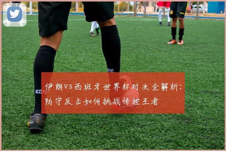 伊朗vs西班牙世界杯对决全解析：防守反击如何挑战传控王者