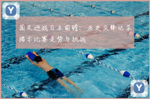 国足迎战日本前瞻：历史交锋记录揭示比赛走势与挑战