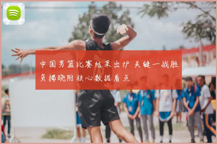 中国男篮比赛结果出炉 关键一战胜负揭晓附核心数据看点
