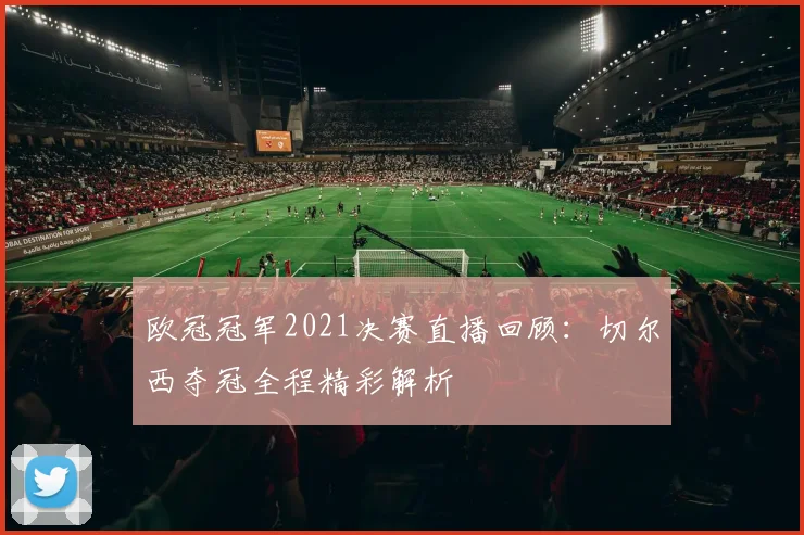 欧冠冠军2021决赛直播回顾：切尔西夺冠全程精彩解析