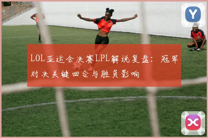 LOL亚运会决赛LPL解说复盘：冠军对决关键回合与胜负影响