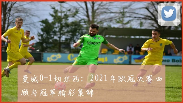 曼城0-1切尔西：2021年欧冠决赛回顾与冠军精彩集锦
