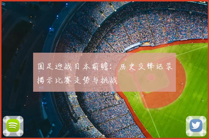 国足迎战日本前瞻：历史交锋记录揭示比赛走势与挑战